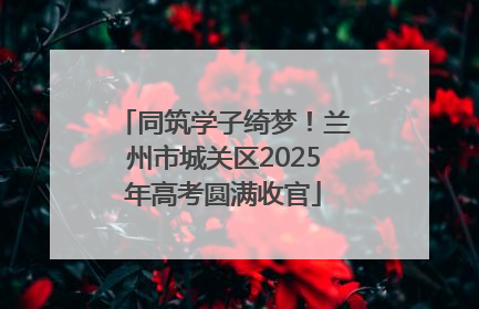 同筑学子绮梦！兰州市城关区2025年高考圆满收官