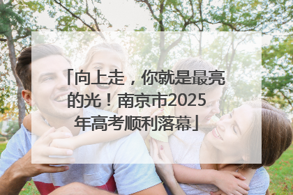 向上走，你就是最亮的光！南京市2025年高考顺利落幕