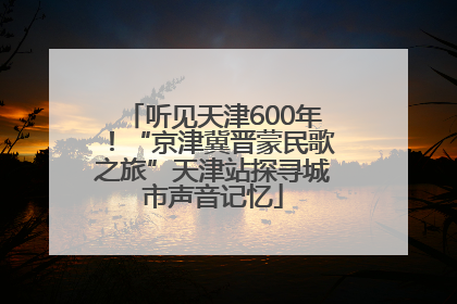 听见天津600年！“京津冀晋蒙民歌之旅”天津站探寻城市声音记忆