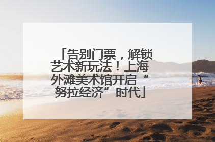 告别门票，解锁艺术新玩法！上海外滩美术馆开启“努拉经济”时代
