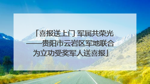 喜报送上门 军属共荣光——贵阳市云岩区军地联合为立功受奖军人送喜报