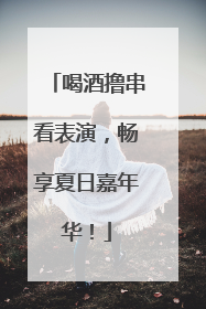 喝酒撸串看表演，畅享夏日嘉年华！