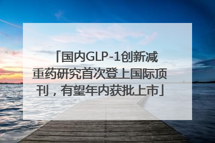 国内GLP-1创新减重药研究首次登上国际顶刊，有望年内获批上市