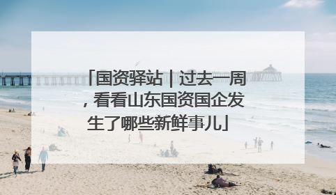 国资驿站｜过去一周，看看山东国资国企发生了哪些新鲜事儿