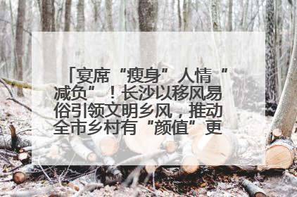 宴席“瘦身”人情“减负”！长沙以移风易俗引领文明乡风，推动全市乡村有“颜值”更显“气质”