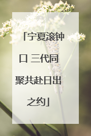 宁夏滚钟口 三代同聚共赴日出之约