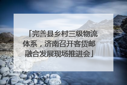完善县乡村三级物流体系，济南召开客货邮融合发展现场推进会
