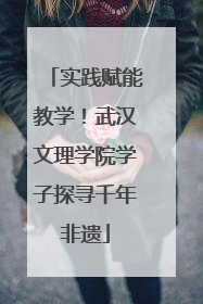 实践赋能教学！武汉文理学院学子探寻千年非遗