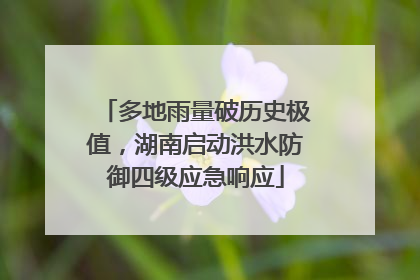 多地雨量破历史极值，湖南启动洪水防御四级应急响应