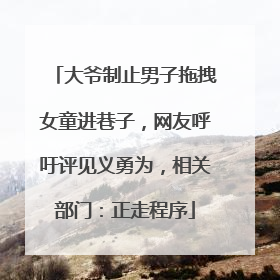 大爷制止男子拖拽女童进巷子，网友呼吁评见义勇为，相关部门：正走程序