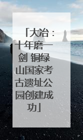 大冶：十年磨一剑 铜绿山国家考古遗址公园创建成功