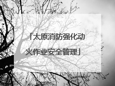 太原消防强化动火作业安全管理