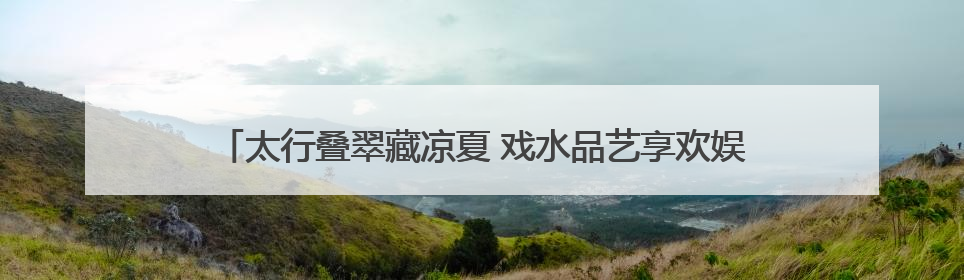 太行叠翠藏凉夏 戏水品艺享欢娱——石家庄这些出游地可消暑纳凉