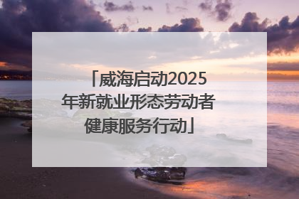 威海启动2025年新就业形态劳动者健康服务行动