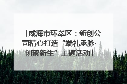 威海市环翠区：新创公司精心打造“端礼承脉·创聚新生”主题活动