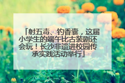 射五毒、钓香囊，这届小学生的端午比古装剧还会玩！长沙非遗进校园传承实践活动举行