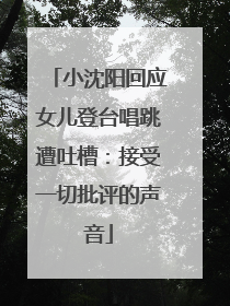 小沈阳回应女儿登台唱跳遭吐槽：接受一切批评的声音
