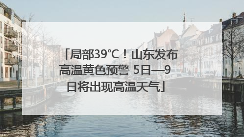局部39℃！山东发布高温黄色预警 5日—9日将出现高温天气