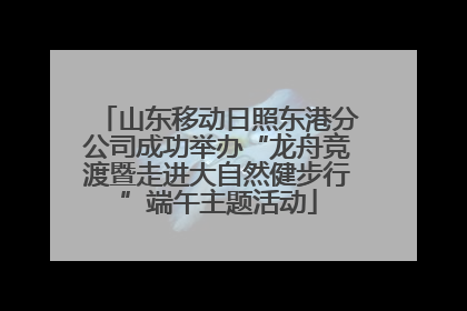 山东移动日照东港分公司成功举办“龙舟竞渡暨走进大自然健步行”端午主题活动