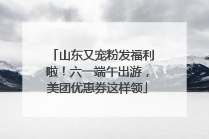 山东又宠粉发福利啦！六一端午出游，美团优惠券这样领