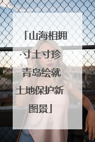 山海相拥·寸土寸珍 青岛绘就土地保护新图景