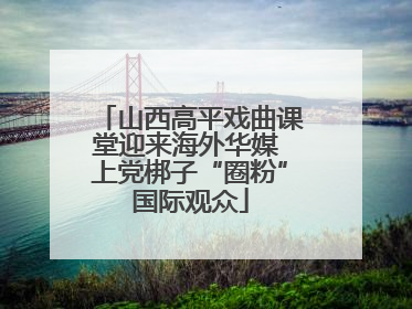 山西高平戏曲课堂迎来海外华媒 上党梆子“圈粉”国际观众