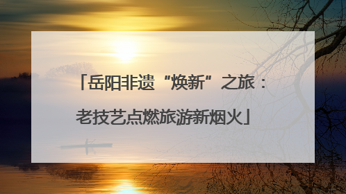 岳阳非遗“焕新”之旅：老技艺点燃旅游新烟火