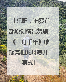 岳阳：汨罗首部原创情景舞剧《一舟千年》璀璨亮相龙舟赛开幕式