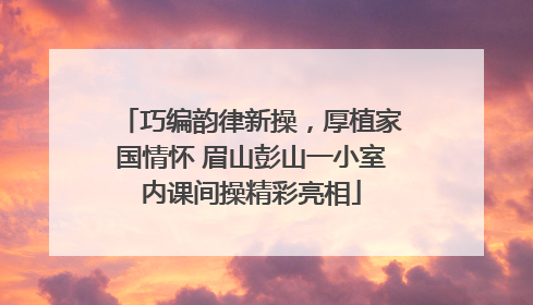 巧编韵律新操，厚植家国情怀 眉山彭山一小室内课间操精彩亮相