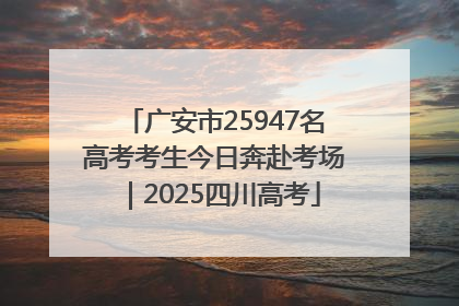 广安市25947名高考考生今日奔赴考场｜2025四川高考