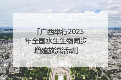 广西举行2025年全国水生生物同步增殖放流活动