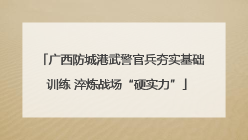 广西防城港武警官兵夯实基础训练 淬炼战场“硬实力”