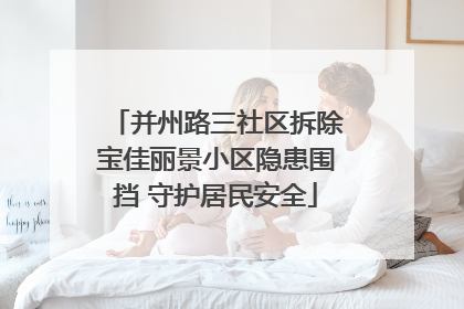 并州路三社区拆除宝佳丽景小区隐患围挡 守护居民安全
