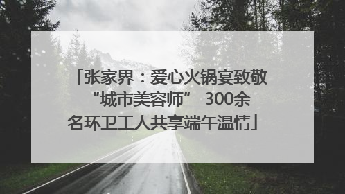 张家界：爱心火锅宴致敬“城市美容师” 300余名环卫工人共享端午温情