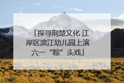 探寻荆楚文化 江岸区滨江幼儿园上演六一“粽”头戏