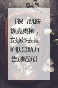 探寻肌肤焕亮奥秘，安婕妤去黄护肤品助力告别暗沉