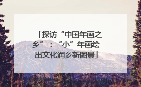 探访“中国年画之乡”：“小”年画绘出文化润乡新图景