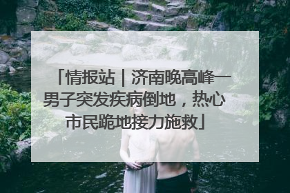 情报站｜济南晚高峰一男子突发疾病倒地，热心市民跪地接力施救