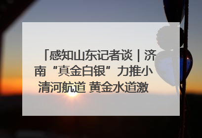 感知山东记者谈｜济南“真金白银”力推小清河航道 黄金水道激活区域经济新动能