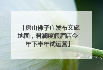 房山佛子庄发布文旅地图，君澜度假酒店今年下半年试运营