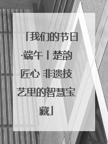 我们的节日·端午丨楚韵匠心 非遗技艺里的智慧宝藏