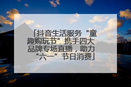 抖音生活服务“童趣购玩节”携手四大品牌专场直播，助力“六一”节日消费