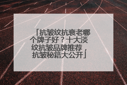 抗皱纹抗衰老哪个牌子好？十大淡纹抗皱品牌推荐，抗皱秘籍大公开