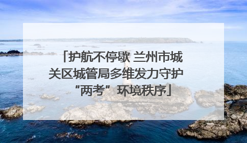 护航不停歇 兰州市城关区城管局多维发力守护“两考”环境秩序