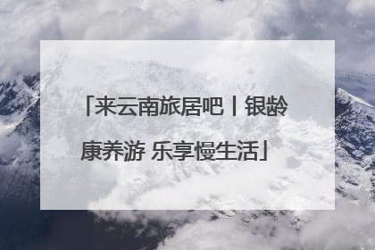 来云南旅居吧丨银龄康养游 乐享慢生活