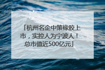 杭州名企中策橡胶上市，实控人为宁波人！总市值近500亿元