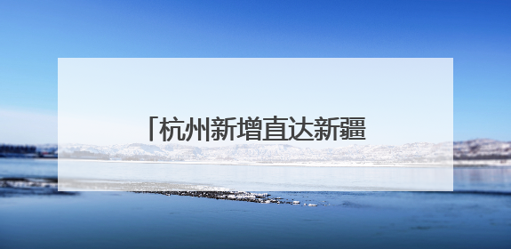 杭州新增直达新疆伊宁航线，只需6小时，实现便捷出行