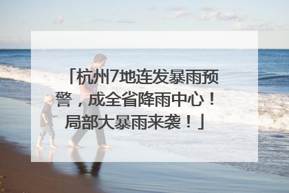 杭州7地连发暴雨预警，成全省降雨中心！局部大暴雨来袭！