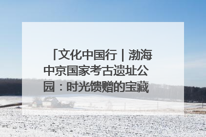 文化中国行｜渤海中京国家考古遗址公园：时光馈赠的宝藏 历史凝固的诗篇