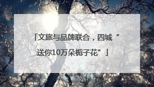 文旅与品牌联合，四城“送你10万朵栀子花”